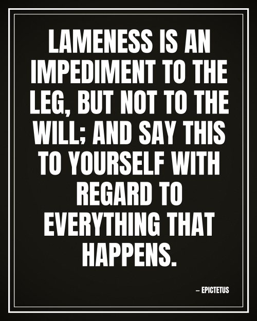 Lameness is an impediment to the leg, but not to the will; and say this to yourself with regard to everything that happens. - Epictetus motivational poster